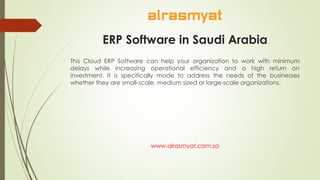 ERP Software in Saudi Arabia
This Cloud ERP Software can help your organization to work with minimum
delays while increasing operational efficiency and a high return on
investment. It is specifically made to address the needs of the businesses
whether they are small-scale, medium sized or large-scale organizations.
www.alrasmyat.com.sa
 