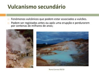 Vulcanismo secundário
   Fenómenos vulcânicos que podem estar associados a vulcões.
   Podem ser registados antes ou após uma erupção e perdurarem
    por centenas de milhares de anos;




                                Nuno Correia 09/10
 