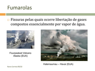 Fumarolas
   Fissuras pelas quais ocorre libertação de gases
    compostos essencialmente por vapor de água.




    Fourpeaked Volcano
       Alaska (EUA)


                         Halemaumau – Havai (EUA)
Nuno Correia 09/10
 