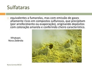 Sulfataras
   equivalentes a fumarolas, mas com emissão de gases
    altamente ricos em compostos sulfurosos, que precipitam
    (por arrefecimento ou evaporação), originando depósitos
    com coloração amarela e conferindo cheiro característico.


  Whakaari,
 Nova Zelândia




Nuno Correia 09/10
 