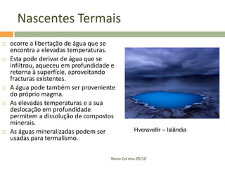 Nascentes Termais
   ocorre a libertação de água que se
    encontra a elevadas temperaturas.
   Esta pode derivar de água que se
    infiltrou, aqueceu em profundidade e
    retorna à superfície, aproveitando
    fracturas existentes.
   A água pode também ser proveniente
    do próprio magma.
   As elevadas temperaturas e a sua
    deslocação em profundidade
    permitem a dissolução de compostos
    minerais.
   As águas mineralizadas podem ser             Hveravellir – Islândia
    usadas para termalismo.

                                      Nuno Correia 09/10
 