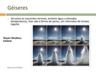 Géiseres
      tal como as nascentes termais, emitem água a elevadas
       temperaturas, mas sob a forma de jactos, em intervalos de tempo
       regular.



Geysir Strokkur,
Iceland




   Nuno Correia 09/10
 