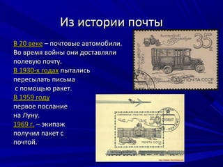 Из истории почты
В 20 веке – почтовые автомобили.
Во время войны они доставляли
полевую почту.
В 1930-х годах пытались
пересылать письма
с помощью ракет.
В 1959 году
первое послание
на Луну.
1969 г. – экипаж
получил пакет с
почтой.
 