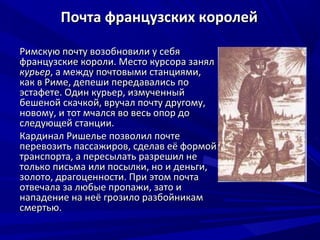 Почта французских королей

Римскую почту возобновили у себя
французские короли. Место курсора занял
курьер, а между почтовыми станциями,
как в Риме, депеши передавались по
эстафете. Один курьер, измученный
бешеной скачкой, вручал почту другому,
новому, и тот мчался во весь опор до
следующей станции.
Кардинал Ришелье позволил почте
перевозить пассажиров, сделав её формой
транспорта, а пересылать разрешил не
только письма или посылки, но и деньги,
золото, драгоценности. При этом почта
отвечала за любые пропажи, зато и
нападение на неё грозило разбойникам
смертью.
 