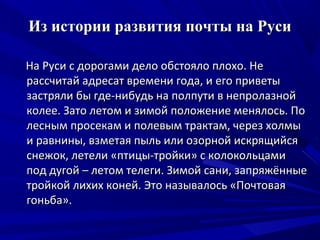 Из истории развития почты на Руси

На Руси с дорогами дело обстояло плохо. Не
рассчитай адресат времени года, и его приветы
застряли бы где-нибудь на полпути в непролазной
колее. Зато летом и зимой положение менялось. По
лесным просекам и полевым трактам, через холмы
и равнины, взметая пыль или озорной искрящийся
снежок, летели «птицы-тройки» с колокольцами
под дугой – летом телеги. Зимой сани, запряжённые
тройкой лихих коней. Это называлось «Почтовая
гоньба».
 