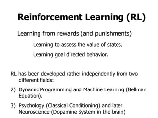 Reinforcement Learning (RL) Learning from rewards (and punishments) Learning to assess the value of states. Learning goal directed behavior. ,[object Object],[object Object],[object Object]