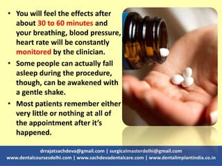 • You will feel the effects after
about 30 to 60 minutes and
your breathing, blood pressure,
heart rate will be constantly
monitored by the clinician.
• Some people can actually fall
asleep during the procedure,
though, can be awakened with
a gentle shake.
• Most patients remember either
very little or nothing at all of
the appointment after it’s
happened.
 