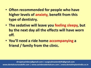 • Often recommended for people who have
higher levels of anxiety, benefit from this
type of dentistry.
• The sedative will leave you feeling sleepy, but
by the next day all the effects will have worn
off.
• You’ll need a ride home accompanying a
friend / family from the clinic.
 