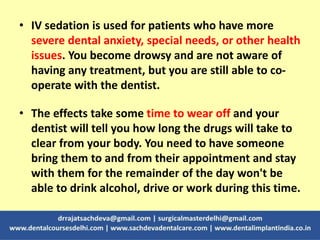 • IV sedation is used for patients who have more
severe dental anxiety, special needs, or other health
issues. You become drowsy and are not aware of
having any treatment, but you are still able to co-
operate with the dentist.
• The effects take some time to wear off and your
dentist will tell you how long the drugs will take to
clear from your body. You need to have someone
bring them to and from their appointment and stay
with them for the remainder of the day won't be
able to drink alcohol, drive or work during this time.
 