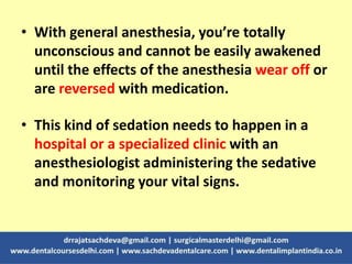 • With general anesthesia, you’re totally
unconscious and cannot be easily awakened
until the effects of the anesthesia wear off or
are reversed with medication.
• This kind of sedation needs to happen in a
hospital or a specialized clinic with an
anesthesiologist administering the sedative
and monitoring your vital signs.
 