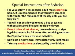 Special Instructions after Sedation
• For your safety, a responsible adult must escort you
home. It is recommended that you have someone
with you for the remainder of the day until you are
fully alert.
• You will not be allowed to take a bus or taxicab
without a responsible adult to ride with you.
• Do not drive, drink alcohol, use machinery, or sign
legal documents for 24 hours after receiving sedation.
• Don’t perform any strenuous activities.
• Don’t eat a heavy meal immediately only light meals.
• Take any medications as directed by the clinician.
 