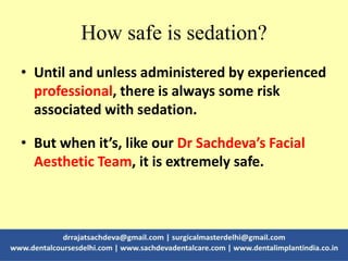 How safe is sedation?
• Until and unless administered by experienced
professional, there is always some risk
associated with sedation.
• But when it’s, like our Dr Sachdeva’s Facial
Aesthetic Team, it is extremely safe.
 