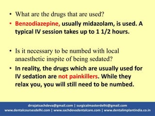 • What are the drugs that are used?
• Benzodiazepine, usually midazolam, is used. A
typical IV session takes up to 1 1/2 hours.
• Is it necessary to be numbed with local
anaesthetic inspite of being sedated?
• In reality, the drugs which are usually used for
IV sedation are not painkillers. While they
relax you, you will still need to be numbed.
 