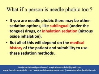 What if a person is needle phobic too ?
• If you are needle phobic there may be other
sedation options, like sublingual (under the
tongue) drugs, or inhalation sedation (nitrous
oxide inhalation).
• But all of this will depend on the medical
history of the patient and suitability to use
these sedation methods.
 