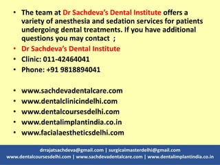 • The team at Dr Sachdeva’s Dental Institute offers a
variety of anesthesia and sedation services for patients
undergoing dental treatments. If you have additional
questions you may contact ;
• Dr Sachdeva’s Dental Institute
• Clinic: 011-42464041
• Phone: +91 9818894041
• www.sachdevadentalcare.com
• www.dentalclinicindelhi.com
• www.dentalcoursesdelhi.com
• www.dentalimplantindia.co.in
• www.facialaestheticsdelhi.com
 