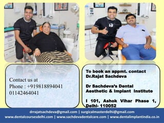 To book an appmt. contact
Dr.Rajat Sachdeva
Dr Sachdeva’s Dental
Aesthetic & Implant Institute
I 101, Ashok Vihar Phase 1,
Delhi- 110052
Contact us at
Phone : +919818894041
01142464041
 