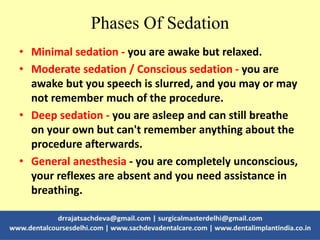 Phases Of Sedation
• Minimal sedation - you are awake but relaxed.
• Moderate sedation / Conscious sedation - you are
awake but you speech is slurred, and you may or may
not remember much of the procedure.
• Deep sedation - you are asleep and can still breathe
on your own but can't remember anything about the
procedure afterwards.
• General anesthesia - you are completely unconscious,
your reflexes are absent and you need assistance in
breathing.
 