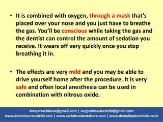 • It is combined with oxygen, through a mask that's
placed over your nose and you just have to breathe
the gas. You’ll be conscious while taking the gas and
the dentist can control the amount of sedation you
receive. It wears off very quickly once you stop
breathing it in.
• The effects are very mild and you may be able to
drive yourself home after the procedure. It is very
safe and often local anesthesia can be used in
combination with nitrous oxide.
 
