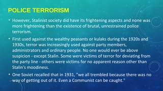 POLICE TERRORISM
• However, Stalinist society did have its frightening aspects and none was
more frightening than the existence of brutal, unrestrained police
terrorism.
• First used against the wealthy peasants or kulaks during the 1920s and
1930s, terror was increasingly used against party members,
administrators and ordinary people. No one would ever be above
suspicion - except Stalin. Some were victims of terror for deviating from
the party line - others were victims for no apparent reason other than
Stalin's moodiness.
• One Soviet recalled that in 1931, "we all trembled because there was no
way of getting out of it. Even a Communist can be caught."
 