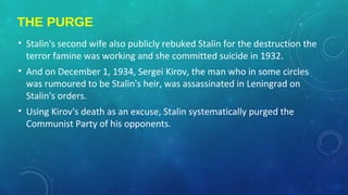 THE PURGE
• Stalin's second wife also publicly rebuked Stalin for the destruction the
terror famine was working and she committed suicide in 1932.
• And on December 1, 1934, Sergei Kirov, the man who in some circles
was rumoured to be Stalin's heir, was assassinated in Leningrad on
Stalin's orders.
• Using Kirov's death as an excuse, Stalin systematically purged the
Communist Party of his opponents.
 