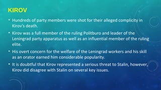 KIROV
• Hundreds of party members were shot for their alleged complicity in
Kirov's death.
• Kirov was a full member of the ruling Politburo and leader of the
Leningrad party apparatus as well as an influential member of the ruling
elite.
• His overt concern for the welfare of the Leningrad workers and his skill
as an orator earned him considerable popularity.
• It is doubtful that Kirov represented a serious threat to Stalin, however,
Kirov did disagree with Stalin on several key issues.
 