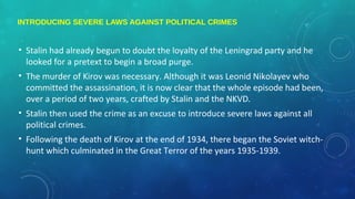 INTRODUCING SEVERE LAWS AGAINST POLITICAL CRIMES
• Stalin had already begun to doubt the loyalty of the Leningrad party and he
looked for a pretext to begin a broad purge.
• The murder of Kirov was necessary. Although it was Leonid Nikolayev who
committed the assassination, it is now clear that the whole episode had been,
over a period of two years, crafted by Stalin and the NKVD.
• Stalin then used the crime as an excuse to introduce severe laws against all
political crimes.
• Following the death of Kirov at the end of 1934, there began the Soviet witch-
hunt which culminated in the Great Terror of the years 1935-1939.
 