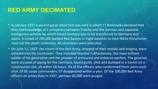 RED ARMY DECIMATED
• In January 1937 a second great show trial was held in which 17 Bolsheviks declared that
they had knowledge of a conspiracy between Trotsky and the German and Japanese
intelligence services by which Soviet territory was to be transferred to Germany and
Japan. A crowd of 200,000 packed Red Square in frigid weather to hear Nikita Khrushchev
read out the death sentences. All seventeen were executed.
• On June 11, 1937, the cream of the Red Army, stripped of their medals and insignia, were
ushered into the courtroom. They included Marshal Tukhachevsky, the most brilliant
soldier of his generation and the pioneer of armoured and airborne warfare. The generals
were accused of spying for the Germans, found guilty, shot and dumped in a trench on a
construction site, all within 18 hours. Six of the officers who condemned them were soon
shot. Of 85 corps commanders 57 disappeared within a year. Of the 100,000 Red Army
officers on active duty in 1937, perhaps 60,000 were purged.
 