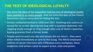 THE TEST OF IDEOLOGICAL LOYALTY
• Not since the days of the Inquisition had the test of ideological loyalty
been applied to so many people. And not since the days of the French
Revolution had so many died for failing the test.
• Arrests multiplied tenfold in 1936 and 1937. Anything was used as an
excuse for an arrest: dancing too long with a Japanese diplomat, not
clapping loudly enough or long enough after one of Stalin's speeches,
buying groceries from a former kulak.
• People went to work one day and simply did not return - they were
either killed immediately or sent to the Gulag. The NKVD employed
millions of secret informers who infiltrated every workplace. Most
academics and writers came to expect arrest, exile and prison.
 