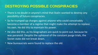 DESTROYING POSSIBLE CONSPIRACIES
• There is no doubt in anyone's mind that Stalin wanted to destroy any
possibility of future conspiracies.
• So he trumped up charges against anyone who could conceivably
become a member of a regime that might make the attempt to replace
his own. He did this to maintain his power.
• He also did this, as his biographers are quick to point out, because he
was paranoid. Despite the upheaval of the constant purge trials, the
Soviet state did not break down.
• New bureaucrats were found to replace the old.
 