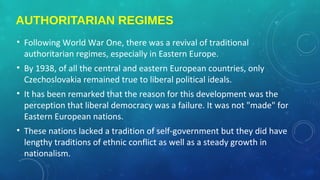 AUTHORITARIAN REGIMES
• Following World War One, there was a revival of traditional
authoritarian regimes, especially in Eastern Europe.
• By 1938, of all the central and eastern European countries, only
Czechoslovakia remained true to liberal political ideals.
• It has been remarked that the reason for this development was the
perception that liberal democracy was a failure. It was not "made" for
Eastern European nations.
• These nations lacked a tradition of self-government but they did have
lengthy traditions of ethnic conflict as well as a steady growth in
nationalism.
 