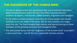 THE ENGINEERS OF THE HUMAN MIND
• The key to advancement was specialized skills and a technical education.
Rapid industrialization under the Five Year Plans required massive
numbers of experts, technocrats, skilled workers, engineers and managers.
• So the State provided economic incentives for those people who would
faithfully serve the needs of the State. But for the unskilled, low wages
were the rule. The State dangled high salaries and special housing to those
members of the growing technical and managerial elite.
• This elite joined forces with the "engineers of the human mind" to produce
a new social class -- and all this in a supposedly classless society.
 
