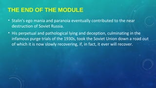 THE END OF THE MODULE
• Stalin's ego mania and paranoia eventually contributed to the near
destruction of Soviet Russia.
• His perpetual and pathological lying and deception, culminating in the
infamous purge trials of the 1930s, took the Soviet Union down a road out
of which it is now slowly recovering, if, in fact, it ever will recover.
 