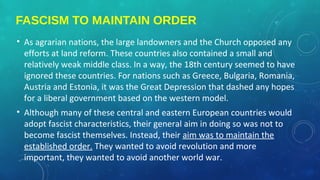 FASCISM TO MAINTAIN ORDER
• As agrarian nations, the large landowners and the Church opposed any
efforts at land reform. These countries also contained a small and
relatively weak middle class. In a way, the 18th century seemed to have
ignored these countries. For nations such as Greece, Bulgaria, Romania,
Austria and Estonia, it was the Great Depression that dashed any hopes
for a liberal government based on the western model.
• Although many of these central and eastern European countries would
adopt fascist characteristics, their general aim in doing so was not to
become fascist themselves. Instead, their aim was to maintain the
established order. They wanted to avoid revolution and more
important, they wanted to avoid another world war.
 