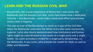 LENIN AND THE RUSSIAN CIVIL WAR
• Beyond this, the crucial experience of World War I was Lenin, the
Bolsheviks and the Russian Civil War. Lenin had shown how a dedicated
minority -- the Bolsheviks - could make a dedicated effort and achieve
victory over a majority.
• This was as true of the Revolution as much as it was of the Civil War
when the Bolsheviks overcame the White Army who were numerically
superior. Lenin also clearly demonstrated how institutions and human
rights might be subordinated to the needs of a single party and a single
leader. So, Lenin provided a model for a single party dictatorship, i.e.
the Bolsheviks. It was Lenin, who provide the model for Stalin as well as
Hitler and Mussolini.
 