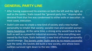 GENERAL PARTY LINE
• After having suppressed his enemies on both the left and the right, as
well as the center, Stalin issued the "general party line." Anyone who
deviated from that line was condemned to either exile or execution - in
most cases, execution.
• Stalin's aim was to create a new kind of society and a new human
personality to inhabit that society: socialist man and socialist woman -
Homo Sovieticus. At the same time, a strong army would have to be
built as well as a powerful industrial economy. Once everything was
owned by the State, Stalin believed, a new kind of human personality
would emerge. The Soviets under Stalin were by no means successful.
Just the same, the Soviets did build a new society, one whose basic
outlines survived right down to the late 1980s.
 