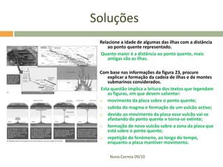Soluções
 Relacione a idade de algumas das ilhas com a distância
     ao ponto quente representado.
 Quanto maior é a distância ao ponto quente, mais
     antigas são as ilhas.

 Com base nas informações da figura 23, procure
    explicar a formação da cadeia de ilhas e de montes
    submarinos considerados.
 Esta questão implica a leitura dos textos que legendam
    as figuras, em que devem salientar:
   movimento da placa sobre o ponto quente;
   subida do magma e formação de um vulcão activo;
   devido ao movimento da placa esse vulcão vai-se
    afastando do ponto quente e torna-se extinto;
   formação de novo vulcão sobre a zona da placa que
    está sobre o ponto quente;
   repetição do fenómeno, ao longo do tempo,
    enquanto a placa mantiver movimento.

     Nuno Correia 09/10
 