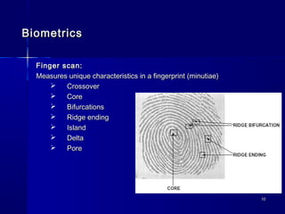 1010
BiometricsBiometrics
Finger scan:Finger scan:
Measures unique characteristics in a fingerprint (minutiae)Measures unique characteristics in a fingerprint (minutiae)
 CrossoverCrossover
 CoreCore
 BifurcationsBifurcations
 Ridge endingRidge ending
 IslandIsland
 DeltaDelta
 PorePore
 