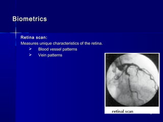 1212
BiometricsBiometrics
Retina scan:Retina scan:
Measures unique characteristics of the retina.Measures unique characteristics of the retina.
 Blood vessel patternsBlood vessel patterns
 Vein patternsVein patterns
 