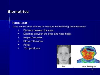 1313
BiometricsBiometrics
Facial scan:Facial scan:
Uses off-the-shelf camera to measure the following facial features:Uses off-the-shelf camera to measure the following facial features:
 Distance between the eyes.Distance between the eyes.
 Distance between the eyes and nose ridge.Distance between the eyes and nose ridge.
 Angle of a cheek.Angle of a cheek.
 Slope of the nose.Slope of the nose.
 FacialFacial
 Temperatures.Temperatures.
 