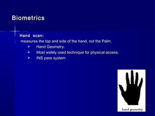 1414
BiometricsBiometrics
Hand scan:Hand scan:
measures the top and side of the hand, not the Palm.measures the top and side of the hand, not the Palm.
 Hand Geometry.Hand Geometry.
 Most widely used technique for physical access.Most widely used technique for physical access.
 INS pass systemINS pass system
 