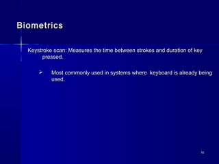 1616
BiometricsBiometrics
Keystroke scan: Measures the time between strokes and duration of keyKeystroke scan: Measures the time between strokes and duration of key
pressed.pressed.
 Most commonly used in systems where keyboard is already beingMost commonly used in systems where keyboard is already being
used.used.
 