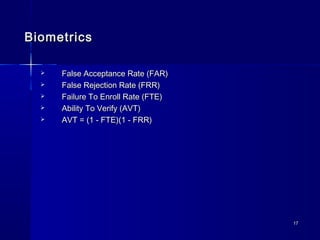 1717
BiometricsBiometrics
 False Acceptance Rate (FAR)False Acceptance Rate (FAR)
 False Rejection Rate (FRR)False Rejection Rate (FRR)
 Failure To Enroll Rate (FTE)Failure To Enroll Rate (FTE)
 Ability To Verify (AVT)Ability To Verify (AVT)
 AVT = (1 - FTE)(1 - FRR)AVT = (1 - FTE)(1 - FRR)
 