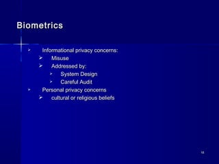 1818
BiometricsBiometrics
 Informational privacy concerns:Informational privacy concerns:
 MisuseMisuse
 Addressed by:Addressed by:
 System DesignSystem Design
 Careful AuditCareful Audit
 Personal privacy concernsPersonal privacy concerns
 cultural or religious beliefscultural or religious beliefs
 