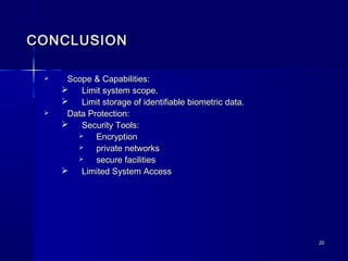2020
CONCLUSIONCONCLUSION
 Scope & Capabilities:Scope & Capabilities:
 Limit system scope.Limit system scope.
 Limit storage of identifiable biometric data.Limit storage of identifiable biometric data.
 Data Protection:Data Protection:
 Security Tools:Security Tools:
 EncryptionEncryption
 private networksprivate networks
 secure facilitiessecure facilities
 Limited System AccessLimited System Access
 