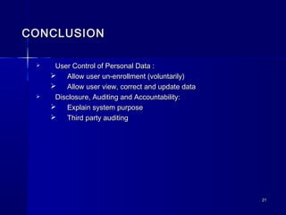 2121
CONCLUSIONCONCLUSION
 User Control of Personal Data :User Control of Personal Data :
 Allow user un-enrollment (voluntarily)Allow user un-enrollment (voluntarily)
 Allow user view, correct and update dataAllow user view, correct and update data
 Disclosure, Auditing and Accountability:Disclosure, Auditing and Accountability:
 Explain system purposeExplain system purpose
 Third party auditingThird party auditing
 