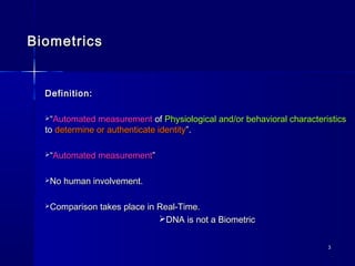 33
BiometricsBiometrics
Definition:Definition:
““Automated measurementAutomated measurement ofof Physiological and/or behavioral characteristicsPhysiological and/or behavioral characteristics
toto determine or authenticate identitydetermine or authenticate identity”.”.
““Automated measurementAutomated measurement””
No human involvement.No human involvement.
Comparison takes place in Real-Time.Comparison takes place in Real-Time.
DNA is not a BiometricDNA is not a Biometric
 