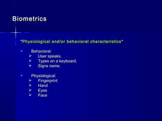 BiometricsBiometrics
““Physiological and/or behavioral characteristicsPhysiological and/or behavioral characteristics ““
 Behavioral:Behavioral:
 User speaks.User speaks.
 Types on a keyboard.Types on a keyboard.
 Signs name.Signs name.
 Physiological:Physiological:
 FingerprintFingerprint
 HandHand
 EyesEyes
 FaceFace
 