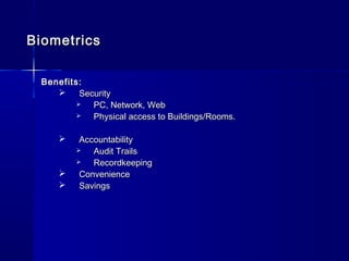 BiometricsBiometrics
Benefits:Benefits:
 SecuritySecurity
 PC, Network, WebPC, Network, Web
 Physical access to Buildings/Rooms.Physical access to Buildings/Rooms.
 AccountabilityAccountability
 Audit TrailsAudit Trails
 RecordkeepingRecordkeeping
 ConvenienceConvenience
 SavingsSavings
 