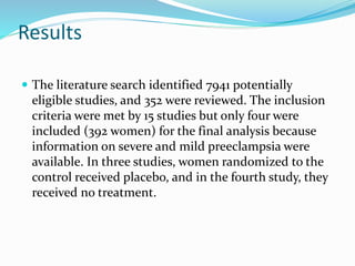 Results
 The literature search identified 7941 potentially
eligible studies, and 352 were reviewed. The inclusion
criteria were met by 15 studies but only four were
included (392 women) for the final analysis because
information on severe and mild preeclampsia were
available. In three studies, women randomized to the
control received placebo, and in the fourth study, they
received no treatment.
 