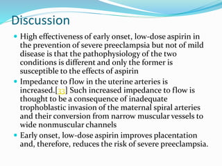 Discussion
 High effectiveness of early onset, low-dose aspirin in
the prevention of severe preeclampsia but not of mild
disease is that the pathophysiology of the two
conditions is different and only the former is
susceptible to the effects of aspirin
 Impedance to flow in the uterine arteries is
increased.[33] Such increased impedance to flow is
thought to be a consequence of inadequate
trophoblastic invasion of the maternal spiral arteries
and their conversion from narrow muscular vessels to
wide nonmuscular channels
 Early onset, low-dose aspirin improves placentation
and, therefore, reduces the risk of severe preeclampsia.
 